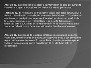 Artículo 33.- La obligación de acceso a la información se dará por cumplida 
cuando se pongan a disposición del titular los datos personales. 
Artículo 34.- El responsable podrá negar el acceso a los datos personales, o a 
realizar la rectificación o cancelación o conceder la oposición al tratamiento de 
los mismos, en los siguientes supuestos.Cuando el solicitante no sea el titular 
de los datos personales, o el representante legal no esté debidamente 
acreditado para ello. Cuando en su base de datos, no se encuentren los datos 
personales del solicitante. Cuando se lesionen los derechos de un tercero. 
Artículo 35.- La entrega de los datos personales será gratuita, debiendo 
cubrir el titular únicamente los gastos justificados de envío o con el costo de 
reproducción en copias u otros formatos. Dicho derecho se ejercerá por el 
titular en forma gratuita, previa acreditación de su identidad ante el 
responsable. 

