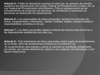 Artículo 5.- A falta de disposición expresa en esta Ley, se aplicarán de manera 
supletoria las disposiciones del Código Federal de Procedimientos Civiles y de la 
Ley Federal de Procedimiento Administrativo. Para la substanciación de los 
procedimientos de protección de derechos, de verificación e imposición de 
sanciones se observarán las disposiciones. 
Artículo 6.- Los responsables de datos personales, tendran los principios de 
licitud, consentimiento, información, calidad, finalidad, lealtad, proporcionalidad y 
responsabilidad, previstos en la Ley. 
Artículo 7.- Los datos personales deberán tratarse de manera lícita conforme a 
las disposiciones establecidas por esta Ley . 
Artículo 8.- Todo tratamiento de datos personales estará sujeto al consentimiento 
de su titular, salvo las excepciones previstas por la presente Ley. 
El consentimiento será expreso cuando la voluntad se manifieste verbalmente, 
por escrito, por medios electrónicos, ópticos o por cualquier otra tecnología, o por 
signos inequívocos. 
 