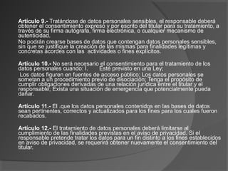 Artículo 9.- Tratándose de datos personales sensibles, el responsable deberá 
obtener el consentimiento expreso y por escrito del titular para su tratamiento, a 
través de su firma autógrafa, firma electrónica, o cualquier mecanismo de 
autenticidad. 
No podrán crearse bases de datos que contengan datos personales sensibles, 
sin que se justifique la creación de las mismas para finalidades legítimas y 
concretas acordes con las actividades o fines explícitos. 
Artículo 10.- No será necesario el consentimiento para el tratamiento de los 
datos personales cuando: I. Esté previsto en una Ley; 
Los datos figuren en fuentes de acceso público; Los datos personales se 
sometan a un procedimiento previo de disociación; Tenga el propósito de 
cumplir obligaciones derivadas de una relación jurídica entre el titular y el 
responsable; Exista una situación de emergencia que potencialmente pueda 
dañar. 
Artículo 11.- El .que los datos personales contenidos en las bases de datos 
sean pertinentes, correctos y actualizados para los fines para los cuales fueron 
recabados. 
Artículo 12.- El tratamiento de datos personales deberá limitarse al 
cumplimiento de las finalidades previstas en el aviso de privacidad. Si el 
responsable pretende tratar los datos para un fin distinto a los fines establecidos 
en aviso de privacidad, se requerirá obtener nuevamente el consentimiento del 
titular. 
 