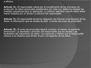 realizar esfuerzos razonables para limitar el periodo de tratamiento de los mismos 
a efectos. 
Artículo 14.- El responsable velará por el cumplimiento de los principios de 
protección de datos personales establecidos por esta Ley, debiendo adoptar las 
medidas necesarias para su aplicación. Lo anterior aplicarán cuando estos datos 
fueren tratados por un tercero a solicitud del responsable. 
Artículo 15.- El responsable tendrá la obligación de informar a los titulares de los 
datos, la información que se recaba de ellos a través del aviso de privacidad. 
Artículo 16.- El aviso de privacidad deberá contener, al menos, la siguiente 
información: La identidad y domicilio del responsable que los recaba. Las 
finalidades del tratamiento de datos. Las opciones y medios que el responsable 
ofrezca a los titulares para limitar el uso o divulgación de los datos. 
 