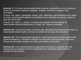 Artículo 17.- El aviso de privacidad debe ponerse a disposición de los titulares a 
través de formatos impresos, digitales, visuales, sonoros o cualquier otra 
tecnología. 
Cuando los datos personales hayan sido obtenidos personalmente del titular, 
el aviso de privacidad deberá ser facilitado en el momento en que se recaba el 
dato de forma clara . 
Cuando los datos o, visual, o a través de cualquier otra tecnología, el 
responsable deberá proporcionar al titular de manera inmediata. 
Artículo 18.- Cuando los datos no hayan sido obtenidos directamente del titular, el 
responsable deberá darle a conocer el cambio en el aviso de privacidad. 
Artículo 19.- Todo responsable que lleve a cabo tratamiento de datos personales 
deberá establecer y mantener medidas de seguridad administrativas, técnicas y 
físicas que permitan proteger los datos personales contra daño. 
Artículo 20.- Las vulneraciones de seguridad ocurridas en cualquier fase del 
tratamiento que afecten de forma significativa los derechos patrimoniales o 
morales de los titulares. 
 