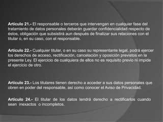 Artículo 21.- El responsable o terceros que intervengan en cualquier fase del 
tratamiento de datos personales deberán guardar confidencialidad respecto de 
éstos, obligación que subsistirá aun después de finalizar sus relaciones con el 
titular o, en su caso, con el responsable. 
Artículo 22.- Cualquier titular, o en su caso su representante legal, podrá ejercer 
los derechos de acceso, rectificación, cancelación y oposición previstos en la 
presente Ley. El ejercicio de cualquiera de ellos no es requisito previo ni impide 
el ejercicio de otro. 
Artículo 23.- Los titulares tienen derecho a acceder a sus datos personales que 
obren en poder del responsable, así como conocer el Aviso de Privacidad. 
Artículo 24.- El titular de los datos tendrá derecho a rectificarlos cuando 
sean inexactos o incompletos. 
 
