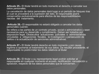 Artículo 25.- El titular tendrá en todo momento el derecho a cancelar sus 
datos personales. 
La cancelación de datos personales dará lugar a un periodo de bloqueo tras 
el cual se procederá a la supresión del dato. El responsable podrá 
conservarlos exclusivamente para efectos de las responsabilidades 
nacidas del tratamiento. 
Artículo 26.- El responsable no estará obligado a cancelar los datos 
personales cuando: 
Se refiera a las partes de un contrato privado, social o administrativo y sean 
necesarios para su desarrollo y cumplimiento. Deban ser tratados por 
disposición legal. Obstaculice actuaciones judiciales o administrativas 
vinculadas a obligaciones fiscales, la investigación y persecución de 
delitos o la actualización de sanciones administrativas. 
Artículo 27.- El titular tendrá derecho en todo momento y por causa 
legítima a oponerse al tratamiento de sus datos. De resultar procedente, el 
responsable no podrá tratar los datos relativos al titular 
Artículo 28.- El titular o su representante legal podrán solicitar al 
responsable en cualquier momento el acceso, rectificación, cancelación u 
oposición, respecto de los datos personales que le conciernen. 
 