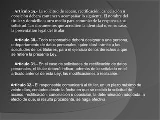 Artículo 29.- La solicitud de acceso, rectificación, cancelación u 
oposición deberá contener y acompañar lo siguiente. El nombre del 
titular y domicilio u otro medio para comunicarle la respuesta a su 
solicitud. Los documentos que acrediten la identidad o, en su caso, 
la presentation legal del titular 
Artículo 30.- Todo responsable deberá designar a una persona, 
o departamento de datos personales, quien dará trámite a las 
solicitudes de los titulares, para el ejercicio de los derechos a que 
se refiere la presente Ley. 
Artículo 31.- En el caso de solicitudes de rectificación de datos 
personales, el titular deberá indicar, además de lo señalado en el 
artículo anterior de esta Ley, las modificaciones a realizarse. 
Artículo 32.- El responsable comunicará al titular, en un plazo máximo de 
veinte días, contados desde la fecha en que se recibió la solicitud de 
acceso, rectificación, cancelación u oposición, la determinación adoptada, a 
efecto de que, si resulta procedente, se haga efectiva 
 