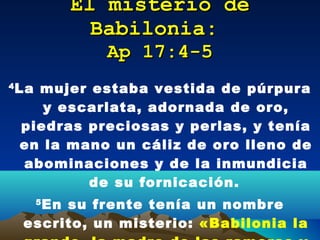 El misterio de Babilonia:   Ap 17:4-5 4 La mujer estaba vestida de púrpura y escarlata, adornada de oro, piedras preciosas y perlas, y tenía en la mano un cáliz de oro lleno de abominaciones y de la inmundicia de su fornicación.   5 En su frente tenía un nombre escrito, un misterio:  «Babilonia la grande, la madre de las  rameras  y de las abominaciones de la tierra». 