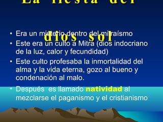 La fiesta del dios sol Era un misterio dentro del mitraísmo Este era un culto a Mitra (dios indocriano de la luz, calor y fecundidad) Este culto profesaba la inmortalidad del alma y la vida eterna, gozo al bueno y condenación al malo. Después  es llamado   natividad   al mezclarse el paganismo y el cristianismo 
