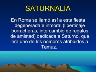SATURNALIA En Roma se llamó así a esta fiesta degenerada e inmoral (libertinaje borracheras, intercambio de regalos de amistad) dedicada a Saturno, que era uno de los nombres atribuidos a Tamuz.  