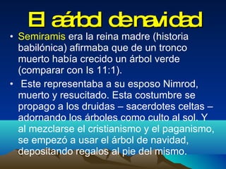 El aárbol de navidad Semiramis  era la reina madre (historia  babilónica) afirmaba que de un tronco muerto había crecido un árbol verde (comparar con Is 11:1). Este representaba a su esposo Nimrod, muerto y resucitado. Esta costumbre se propago a los druidas – sacerdotes celtas – adornando los árboles como culto al sol. Y al mezclarse el cristianismo y el paganismo, se empezó a usar el árbol de navidad, depositando regalos al pie del mismo.  