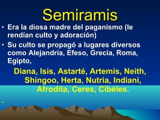 Semiramis Era la diosa madre del paganismo (le rendían culto y adoración)  Su culto se propagó a lugares diversos como Alejandría, Efeso, Grecia, Roma, Egipto,  Diana, Isis, Astarté, Artemis, Neith, Shingoo, Herta, Nutria, Indiani, Afrodita, Ceres, Cibéles. .  