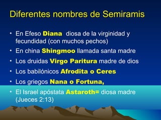 Diferentes nombres de Semiramis En Efeso  Diana  diosa de la virginidad y fecundidad (con muchos pechos) En china  Shingmoo  llamada santa madre Los druidas  Virgo Paritura  madre de dios Los babilónicos  Afrodita o Ceres   Los griegos  Nana o Fortuna,   El Israel apóstata  Astaroth=  diosa madre (Jueces 2:13) 