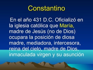 Constantino En el año 431 D.C. Oficializó en la iglesia católica que  María,  madre de Jesús (no de Dios) ocupara la posición de diosa madre, mediadora, intercesora, reina del cielo, madre de Dios, inmaculada virgen y su asunción 