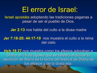 El error de Israel: Israel apostáta  adoptando las tradiciones paganas a pesar de ser el pueblo de Dios. Jer 2:13  nos habla del culto a la diosa madre Jer 7:18-20; 44:17-19   nos muestra el culto a la reina del cielo Hch 19 27  nos muestra como los efesios adoraban a Diana, el 15 de agosto que se celebra el día de la asunción de María es la fecha del festival de Diana de los efesios y de la diosa Isis. 