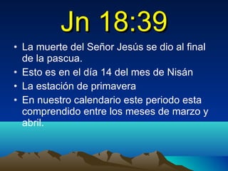 Jn 18:39 La muerte del Señor Jesús se dio al final de la pascua. Esto es en el día 14 del mes de Nisán La estación de primavera En nuestro calendario este periodo esta comprendido entre los meses de marzo y abril.  