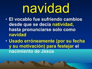 navidad El vocablo fue sufriendo cambios desde que se decía  natividad , hasta pronunciarse solo como  navidad Usado erróneamente (por su fecha y su motivación) para festejar  el nacimiento de Jesús  