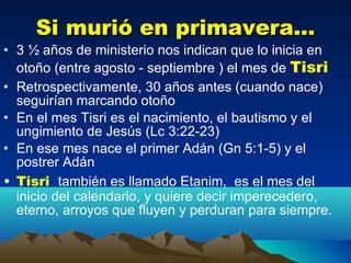 Si murió en primavera... 3 ½ años de ministerio nos indican que lo inicia en otoño (entre agosto - septiembre ) el mes de  Tisri Retrospectivamente, 30 años antes (cuando nace) seguirían marcando otoño  En el mes Tisri es el nacimiento, el bautismo y el ungimiento de Jesús (Lc 3:22-23) En ese mes nace el primer Adán (Gn 5:1-5) y el postrer Adán Tisri  también es llamado Etanim,  es el mes del inicio del calendario, y quiere decir imperecedero, eterno, arroyos que fluyen y perduran para siempre.  