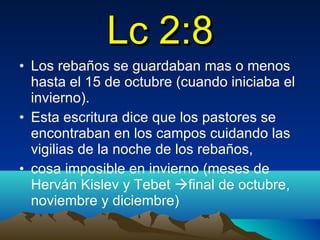 Lc 2:8 Los rebaños se guardaban mas o menos hasta el 15 de octubre (cuando iniciaba el invierno).  Esta escritura dice que los pastores se encontraban en los campos cuidando las vigilias de la noche de los rebaños,  cosa imposible en invierno (meses de Herván Kislev y Tebet   final de octubre, noviembre y diciembre) 