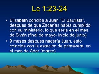 Lc 1:23-24 Elizabeth concibe a Juan “El Bautista”, despues de que Zacarías había cumplido con su ministerio, lo que seria en el mes de Siván (final de mayo- inicio de junio) 9 meses después nacería Juan, esto coincide con la estación de primavera, en el mes de Adar (marzo) 