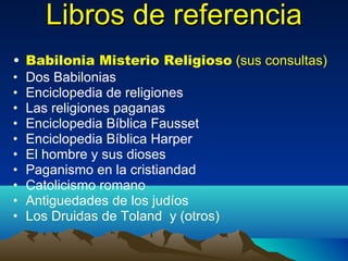Libros de referencia Babilonia Misterio Religioso   (sus consultas) Dos Babilonias Enciclopedia de religiones Las religiones paganas Enciclopedia Bíblica Fausset Enciclopedia Bíblica Harper El hombre y sus dioses Paganismo en la cristiandad Catolicismo romano Antiguedades de los judíos Los Druidas de Toland  y (otros) 