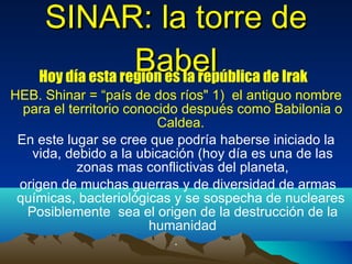 SINAR: la torre de Babel Hoy día esta región es la república de Irak  HEB.  Shinar = “ país de dos ríos " 1)  el antiguo nombre para el territorio conocido después como Babilonia o Caldea.   En este lugar se cree que podría haberse iniciado la vida, debido a la ubicación (hoy día es una de las zonas mas conflictivas del planeta, origen de muchas guerras y de diversidad de armas químicas, bacteriológicas y se sospecha de nucleares  Posiblemente  sea el origen de la destrucción de la humanidad . 