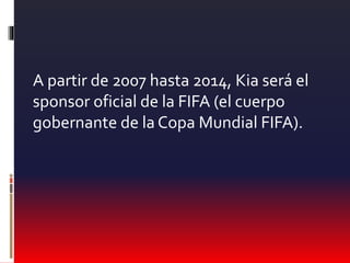 A partir de 2007 hasta 2014, Kia será el
sponsor oficial de la FIFA (el cuerpo
gobernante de la Copa Mundial FIFA).
 