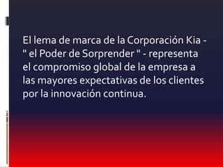 El lema de marca de la Corporación Kia -
" el Poder de Sorprender " - representa
el compromiso global de la empresa a
las mayores expectativas de los clientes
por la innovación continua.
 