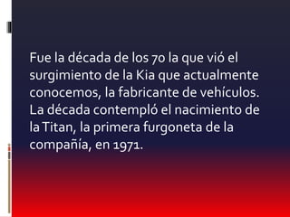 Fue la década de los 70 la que vió el
surgimiento de la Kia que actualmente
conocemos, la fabricante de vehículos.
La década contempló el nacimiento de
laTitan, la primera furgoneta de la
compañía, en 1971.
 