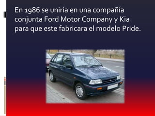 En 1986 se uniría en una compañía
conjunta Ford Motor Company y Kia
para que este fabricara el modelo Pride.
 