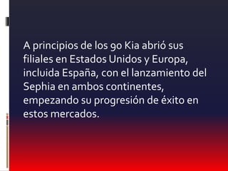 A principios de los 90 Kia abrió sus
filiales en Estados Unidos y Europa,
incluida España, con el lanzamiento del
Sephia en ambos continentes,
empezando su progresión de éxito en
estos mercados.
 