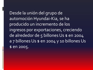 Desde la unión del grupo de
automoción Hyundai-Kia, se ha
producido un incremento de los
ingresos por exportaciones, creciendo
de alrededor de 5 billones Us $ en 2004
a 7 billones Us $ en 2004 y 10 billones Us
$ en 2005.
 