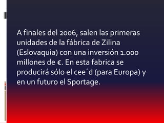 A finales del 2006, salen las primeras
unidades de la fábrica de Zilina
(Eslovaquia) con una inversión 1.000
millones de €. En esta fabrica se
producirá sólo el cee´d (para Europa) y
en un futuro el Sportage.
 