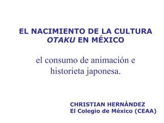 EL NACIMIENTO DE LA CULTURA  OTAKU  EN MÉXICO el consumo de animación e historieta japonesa. CHRISTIAN HERNÁNDEZ El Colegio de México (CEAA) 