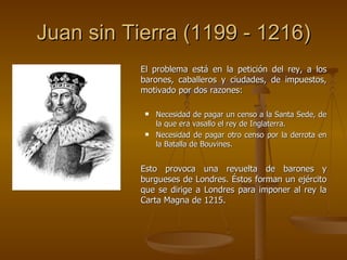 Juan sin Tierra (1199 - 1216) El problema está en la petición del rey, a los barones, caballeros y ciudades, de impuestos, motivado por dos razones: Necesidad de pagar un censo a la Santa Sede, de la que era vasallo el rey de Inglaterra. Necesidad de pagar otro censo por la derrota en la Batalla de Bouvines. Esto provoca una revuelta de barones y burgueses de Londres. Éstos forman un ejército que se dirige a Londres para imponer al rey la Carta Magna de 1215. 
