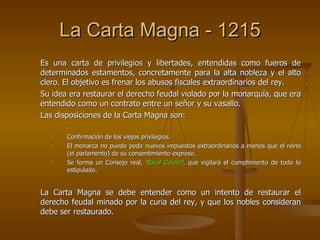 La Carta Magna - 1215 Es una carta de privilegios y libertades, entendidas como fueros de determinados estamentos, concretamente para la alta nobleza y el alto clero. El objetivo es frenar los abusos fiscales extraordinarios del rey. Su idea era restaurar el derecho feudal violado por la monarquía, que era entendido como un contrato entre un señor y su vasallo. Las disposiciones de la Carta Magna son: Confirmación de los viejos privilegios. El monarca no puede pedir nuevos impuestos extraordinarios a menos que el reino (el parlamento) de su consentimiento expreso. Se forma un Consejo real,  Royal Council , que vigilará el cumplimiento de todo lo estipulado. La Carta Magna se debe entender como un intento de restaurar el derecho feudal minado por la curia del rey, y que los nobles consideran debe ser restaurado. 
