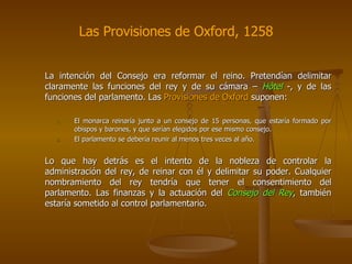 La intención del Consejo era reformar el reino. Pretendían delimitar claramente las funciones del rey y de su cámara –  Hôtel  -, y de las funciones del parlamento. Las  Provisiones de Oxford  suponen: El monarca reinaría junto a un consejo de 15 personas, que estaría formado por obispos y barones, y que serían elegidos por ese mismo consejo. El parlamento se debería reunir al menos tres veces al año. Lo que hay detrás es el intento de la nobleza de controlar la administración del rey, de reinar con él y delimitar su poder. Cualquier nombramiento del rey tendría que tener el consentimiento del parlamento. Las finanzas y la actuación del  Consejo del Rey , también estaría sometido al control parlamentario. Las Provisiones de Oxford, 1258 