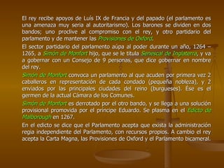 El rey recibe apoyos de Luís IX de Francia y del papado (el parlamento es una amenaza muy seria al autoritarismo). Los barones se dividen en dos bandos; uno proclive al compromiso con el rey, y otro partidario del parlamento y de mantener las  Provisiones de Oxford . El sector partidario del parlamento aúpa al poder durante un año, 1264 – 1265, a  Simón de Monfort  hijo, que se le titula  Senescal de Inglaterra , y va a gobernar con un Consejo de 9 personas, que dice gobernar en nombre del rey. Simón de Monfort  convoca un parlamento al que acuden por primera vez 2 caballeros en representación de cada condado (pequeña nobleza), y 2 enviados por las principales ciudades del reino (burgueses). Ése es el germen de la actual Cámara de los Comunes. Simón de Monfort  es derrotado por el otro bando, y se llega a una solución provisional promovida por el príncipe Eduardo. Se plasma en el  Edicto de Malborough  en 1267. En el edicto se dice que el Parlamento acepta que exista la administración regia independiente del Parlamento, con recursos propios. A cambio el rey acepta la Carta Magna, las Provisiones de Oxford y el Parlamento bicameral. 