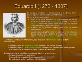 Eduardo I (1272 - 1307) Su reinado se caracteriza por el reforzamiento de la autoridad del rey. Hay un equilibrio entre la corona y el Parlamento. El reforzamiento se aprecia en: Potenciación de la administración y del gobierno del rey. Su Hôtel va a actuar como  King’s clercs , juristas. Uno es el  Exchequer , especie de ministro de hacienda. Recupera dominios regios usurpados en reinados anteriores. Aumento de los recursos propios para evitar el control parlamentario. Llevará a cabo campañas militares contra sus vecinos: Escocia, Gales e Irlanda. Anexión de Gales. El heredero de la corona será a partir de ahora el  Príncipe de Gales . El primero fue  Eduardo II . La política de equilibrio con el Parlamento, será la solución del  Parlamento modelo , en 1295,  compuesto por: Una cámara alta: la  Cámara de los Lores , compuesta por barones y obispos. Una cámara baja: la  Cámara de los Comunes , compuesta por representantes de los condados y representantes de las ciudades regias, 2 por cada una de ellas. El Parlamento sólo se reunirá por convocatoria del rey, y su función será: Consentir impuestos extraordinarios. Promover leyes. La aprobación corresponde al rey. Ser portavoz de quejas y peticiones a la monarquía. 