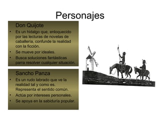 Personajes Don Quijote Es un hidalgo que, enloquecido por las lecturas de novelas de caballería, confunde la realidad con la ficción. Se mueve por ideales. Busca soluciones fantásticas parra resolver cualquier situación. Sancho Panza Es un rudo labrado que ve la realidad tal y como es. Representa el sentido común. Actúa por intereses personales. Se apoya en la sabiduría popular. 