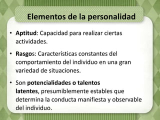 Elementos de la personalidad
• Aptitud: Capacidad para realizar ciertas
  actividades.
• Rasgos: Características constantes del
  comportamiento del individuo en una gran
  variedad de situaciones.
• Son potencialidades o talentos
  latentes, presumiblemente estables que
  determina la conducta manifiesta y observable
  del individuo.
 