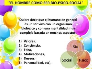 "EL HOMBRE COMO SER BIO-PSICO-SOCIAL"



     Quiere decir que el humano en general
        es un ser vivo con un organismo
      biológico y con una mentalidad muy
     compleja basada en muchos aspectos:

     1)   Valores,
     2)   Conciencia,                    Bio
     3)   Ética,
     4)   Motivaciones,
     5)   Deseos,
                                Social         Psico
     6)   Personalidad, etc),
 