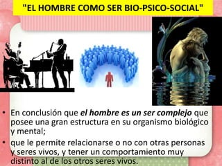 "EL HOMBRE COMO SER BIO-PSICO-SOCIAL"




• En conclusión que el hombre es un ser complejo que
  posee una gran estructura en su organismo biológico
  y mental;
• que le permite relacionarse o no con otras personas
  y seres vivos, y tener un comportamiento muy
  distinto al de los otros seres vivos.
 