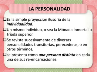 LA PERSONALIDAD
Es la simple proyección ilusoria de la
 Individualidad.
Un mismo individuo, o sea la Mónada inmortal o
 Tríada superior.
Se reviste sucesivamente de diversas
 personalidades transitorias, perecederas, o en
 otros términos,
se presenta como una persona distinta en cada
 una de sus re-encarnaciones.
 