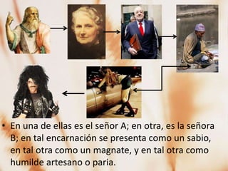 • En una de ellas es el señor A; en otra, es la señora
  B; en tal encarnación se presenta como un sabio,
  en tal otra como un magnate, y en tal otra como
  humilde artesano o paria.
 