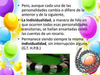 • Pero, aunque cada una de las
  personalidades cambia o difiere de la
  anterior y de la siguiente,
• La Individualidad, a manera de hilo en
  que ocurren todas esas personalidades
  transitorias, se hallan ensartadas como
  las cuentas de un rosario.
• Permanece siendo siempre la misma
  individualidad, sin interrupción alguna.
  (G.T. H.P.B.)
 