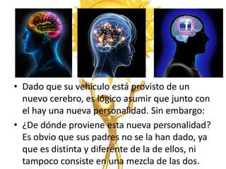 • Dado que su vehículo está provisto de un
  nuevo cerebro, es lógico asumir que junto con
  el hay una nueva personalidad. Sin embargo:
• ¿De dónde proviene esta nueva personalidad?
  Es obvio que sus padres no se la han dado, ya
  que es distinta y diferente de la de ellos, ni
  tampoco consiste en una mezcla de las dos.
 