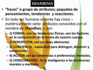 • “haces” o grupo de atributos; paquetes de
  pensamientos, tendencias y reacciones.
• En todo ser humano viviente hay cinco –
  esotéricamente siete- atributos conocidos con el
  nombre de Skandhas, y son:
  – 1) FORMA; son las tendencias físicas, son los factores
    en la composición de la forma de nuestro cuerpo.
  – 2) PERCEPCIÓN; son las ideas abstractas.
  – 3) CONCIENCIA ; capacidad para distinguir, discernir y
    comprender.
  – 4) ACCIÓN son las tendencias o preferencias mentales.
  – 5) CONOCIMIENTO . Es la inteligencia o las tendencias
    morales y mentales.
 