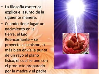 • La filosofía esotérica
  explica el asunto de la
  siguiente manera.
• Cuando tiene lugar un
  nacimiento en la
  tierra, el Ego
  Reencarnante – se
  proyecta a sí mismo, o
  más bien envía la punta
  de un rayo al plano
  físico, el cual se une con
  el producto preparado
  por la madre y el padre.
 