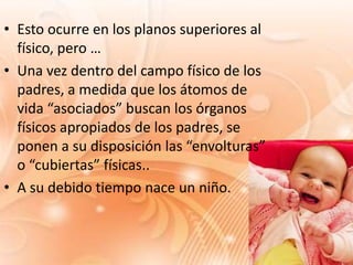 • Esto ocurre en los planos superiores al
  físico, pero …
• Una vez dentro del campo físico de los
  padres, a medida que los átomos de
  vida “asociados” buscan los órganos
  físicos apropiados de los padres, se
  ponen a su disposición las “envolturas”
  o “cubiertas” físicas..
• A su debido tiempo nace un niño.
 