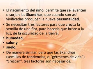 • El nacimiento del niño, permite que se levanten
  o surjan las Skandhas, que cuando son así
  vivificadas producen la nueva personalidad.
• Se necesitan tres factores para que crezca la
  semilla de una flor, para hacerla que brote a la
  luz, de la oscuridad de la tierra:
• humedad,
• calor y
• suelo.
• De manera similar, para que las Skandhas
  (semillas de tendencias, o “gérmenes de vida”)
  “crezcan”, tres factores son necesarios.
 