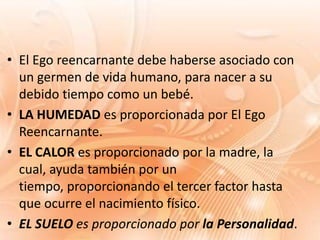 • El Ego reencarnante debe haberse asociado con
  un germen de vida humano, para nacer a su
  debido tiempo como un bebé.
• LA HUMEDAD es proporcionada por El Ego
  Reencarnante.
• EL CALOR es proporcionado por la madre, la
  cual, ayuda también por un
  tiempo, proporcionando el tercer factor hasta
  que ocurre el nacimiento físico.
• EL SUELO es proporcionado por la Personalidad.
 