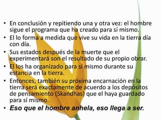 • En conclusión y repitiendo una y otra vez: el hombre
  sigue el programa que ha creado para sí mismo.
• El lo forma a medida que vive su vida en la tierra día
  con día.
• Sus estados después de la muerte que el
  experimentará son el resultado de su propio obrar.
• El los ha organizado para sí mismo durante su
  estancia en la tierra.
• Entonces, también su próxima encarnación en la
  tierra será exactamente de acuerdo a los depósitos
  de pensamiento (Skandhas) que el haya guardado
  para sí mismo.
• Eso que el hombre anhela, eso llega a ser.
 